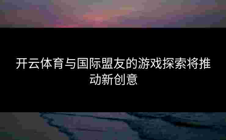 开云体育与国际盟友的游戏探索将推动新创意