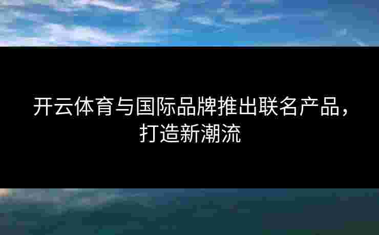 开云体育与国际品牌推出联名产品，打造新潮流