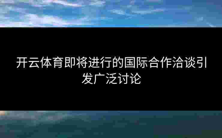 开云体育即将进行的国际合作洽谈引发广泛讨论