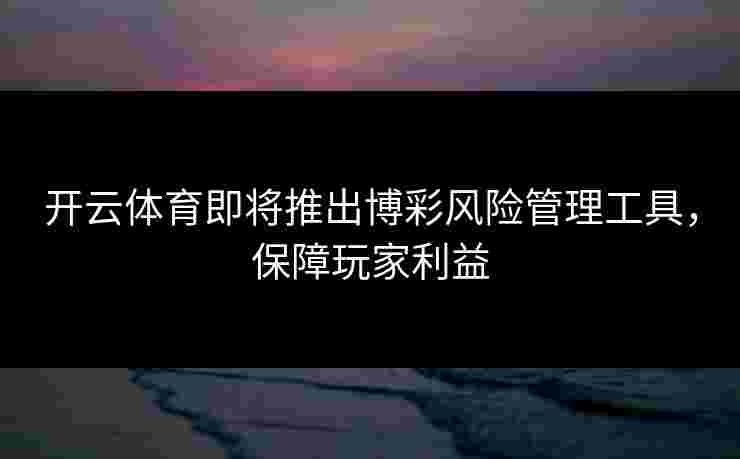 开云体育即将推出博彩风险管理工具，保障玩家利益